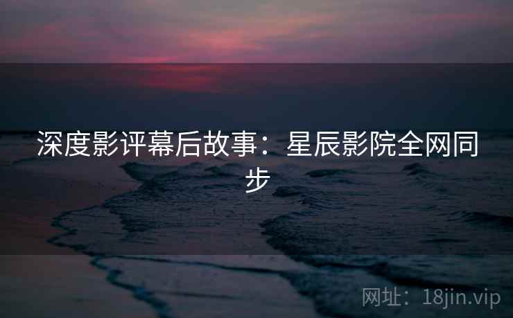 深度影评幕后故事：星辰影院全网同步