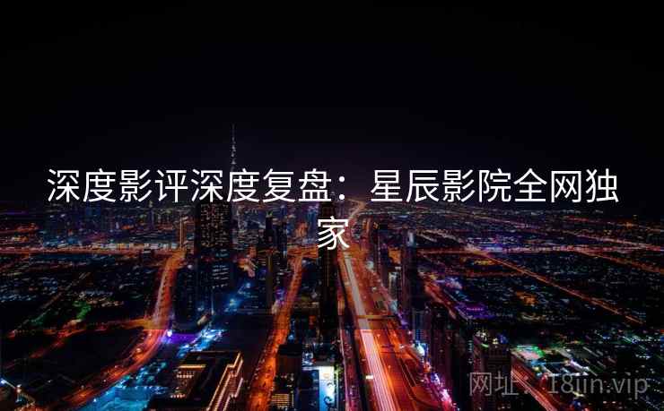 深度影评深度复盘：星辰影院全网独家