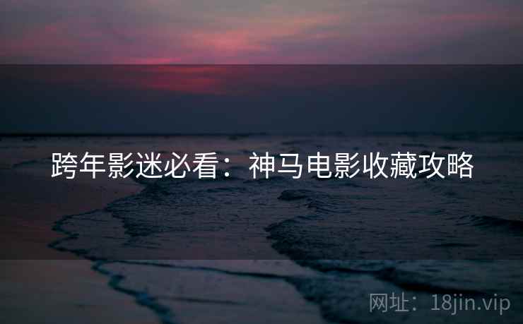 跨年影迷必看:神马电影收藏攻略